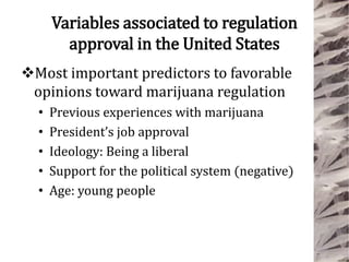 Variables associated to regulation
approval in the United States
Most important predictors to favorable
opinions toward marijuana regulation
• Previous experiences with marijuana
• President’s job approval
• Ideology: Being a liberal
• Support for the political system (negative)
• Age: young people
 