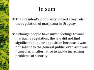 In sum
The President’s popularity played a key role in
the regulation of marijuana in Uruguay
Although people have mixed feelings toward
marijuana regulation, the law did not find
significant popular opposition because it was
not salient to the general public, even as it was
framed as an alternative to tackle increasing
problems of security
 
