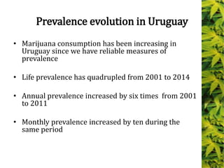Prevalence evolution in Uruguay
• Marijuana consumption has been increasing in
Uruguay since we have reliable measures of
prevalence
• Life prevalence has quadrupled from 2001 to 2014
• Annual prevalence increased by six times from 2001
to 2011
• Monthly prevalence increased by ten during the
same period
 