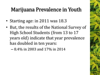 Marijuana Prevalence in Youth
• Starting age: in 2011 was 18.3
• But, the results of the National Survey of
High School Students (from 13 to 17
years old) indicate that year prevalence
has doubled in ten years:
– 8.4% in 2003 and 17% in 2014
 