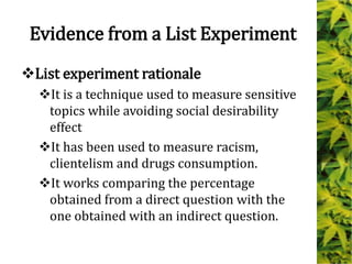 Evidence from a List Experiment
List experiment rationale
It is a technique used to measure sensitive
topics while avoiding social desirability
effect
It has been used to measure racism,
clientelism and drugs consumption.
It works comparing the percentage
obtained from a direct question with the
one obtained with an indirect question.
 