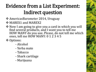 Evidence from a List Experiment:
Indirect question
 AmericasBarometer 2014, Uruguay
 MAREX1 and MAREX2
 Now I am going to give you a card in which you will
find several products, and I want you to tell me
HOW MANY do you use. Please, do not tell me which
ones, tell me HOW MANY: 0 1 2 3 4 5
 Options:
- Alcohol
- Yerba mate
- Tabacco
- Shark cartilage
- Marijuana
 