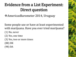Evidence from a List Experiment:
Direct question
AmericasBarometer 2014, Uruguay
Some people use or have at least experimented
with marijuana. Have you ever tried marijuana?
(1) No, never
(2) Yes, one time
(3) Yes, two or more times
(88) DK
(98) DA
 