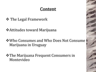 Content
 The Legal Framework
Attitudes toward Marijuana
Who Consumes and Who Does Not Consume
Marijuana in Uruguay
The Marijuana Frequent Consumers in
Montevideo
 
