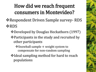 How did we reach frequent
consumers in Montevideo?
Respondent Driven Sample survey- RDS
RDS
Developed by Douglas Heckathorn (1997)
Participants in the study and recruited by
other participants
Snowball sample + weight system to
compensate for non-random sampling
Ideal sampling method for hard to reach
populations
 