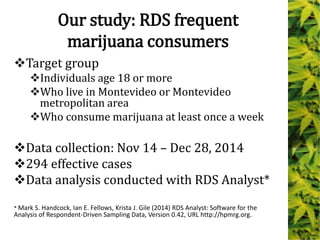 Our study: RDS frequent
marijuana consumers
Target group
Individuals age 18 or more
Who live in Montevideo or Montevideo
metropolitan area
Who consume marijuana at least once a week
Data collection: Nov 14 – Dec 28, 2014
294 effective cases
Data analysis conducted with RDS Analyst*
* Mark S. Handcock, Ian E. Fellows, Krista J. Gile (2014) RDS Analyst: Software for the
Analysis of Respondent-Driven Sampling Data, Version 0.42, URL http://hpmrg.org.
 