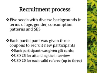 Recruitment process
Five seeds with diverse backgrounds in
terms of age, gender, consumption
patterns and SES
Each participant was given three
coupons to recruit new participants
Each participant was given gift cards:
USD 25 for attending the interview
USD 20 for each valid referee (up to three)
 