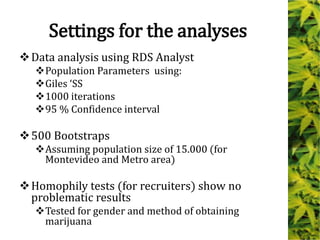 Settings for the analyses
Data analysis using RDS Analyst
Population Parameters using:
Giles ‘SS
1000 iterations
95 % Confidence interval
500 Bootstraps
Assuming population size of 15.000 (for
Montevideo and Metro area)
Homophily tests (for recruiters) show no
problematic results
Tested for gender and method of obtaining
marijuana
 
