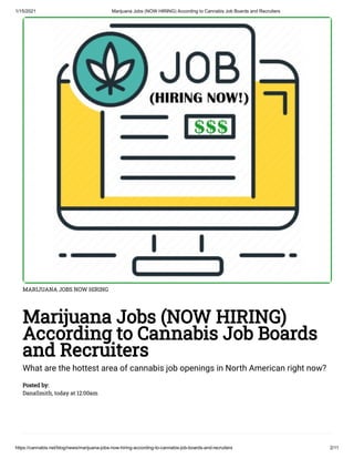 1/15/2021 Marijuana Jobs (NOW HIRING) According to Cannabis Job Boards and Recruiters
https://cannabis.net/blog/news/marijuana-jobs-now-hiring-according-to-cannabis-job-boards-and-recruiters 2/11
MARIJUANA JOBS NOW HIRING
Marijuana Jobs (NOW HIRING)
According to Cannabis Job Boards
and Recruiters
What are the hottest area of cannabis job openings in North American right now?
Posted by:
DanaSmith, today at 12:00am
 