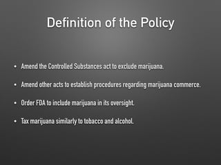 Definition of the Policy
• Amend the Controlled Substances act to exclude marijuana.
• Amend other acts to establish procedures regarding marijuana commerce.
• Order FDA to include marijuana in its oversight.
• Tax marijuana similarly to tobacco and alcohol.
 