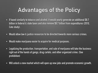 Advantages of the Policy
• If taxed similarly to tobacco and alcohol, it would yearly generate an additional $8.7
billion in federal & state taxes and also remove $8.7 billion from expenditures (2010,
Cato study).
• Would allow law & justice resources to be directed towards more serious crimes.
• Would make marijuana easier to acquire for medical purposes.
• Legalizing the production, transportation, and sale of marijuana will take the business
right out of the hands of gangs, drug cartels, and other organized crime. (See
prohibition)
• Will unlock a new market which will open up new jobs and promote economic growth.
 