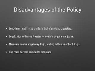 Disadvantages of the Policy
• Long-term health risks similar to that of smoking cigarettes.
• Legalization will make it easier for youth to acquire marijuana.
• Marijuana can be a “gateway drug”, leading to the use of hard drugs.
• One could become addicted to marijuana.
 