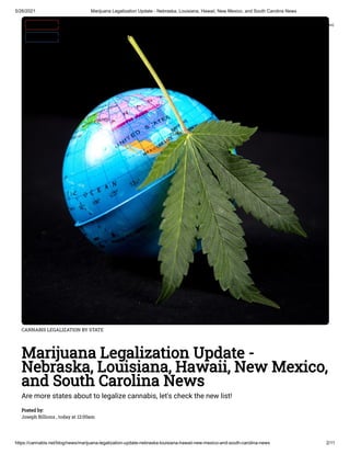 5/26/2021 Marijuana Legalization Update - Nebraska, Louisiana, Hawaii, New Mexico, and South Carolina News
https://cannabis.net/blog/news/marijuana-legalization-update-nebraska-louisiana-hawaii-new-mexico-and-south-carolina-news 2/11
CANNABIS LEGALIZATION BY STATE
Marijuana Legalization Update -
Nebraska, Louisiana, Hawaii, New Mexico,
and South Carolina News
Are more states about to legalize cannabis, let's check the new list!
Posted by:
Joseph Billions , today at 12:00am
 Edit Article (https://cannabis.net/mycannabis/c-blog-entry/update/marijuana-legalization-update-nebraska-louisiana-hawaii-new-mexico-and-south-carolina-news)
 Article List (https://cannabis.net/mycannabis/c-blog)
 