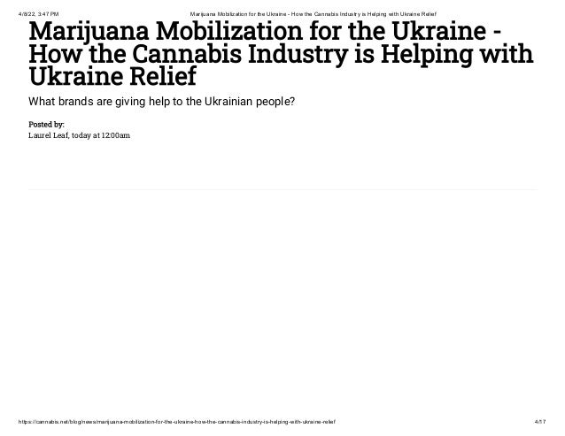 4/8/22, 3:47 PM Marijuana Mobilization for the Ukraine - How the Cannabis Industry is Helping with Ukraine Relief
https://cannabis.net/blog/news/marijuana-mobilization-for-the-ukraine-how-the-cannabis-industry-is-helping-with-ukraine-relief 4/17
Marijuana Mobilization for the Ukraine -
How the Cannabis Industry is Helping with
Ukraine Relief
What brands are giving help to the Ukrainian people?
Posted by:

Laurel Leaf, today at 12:00am
 