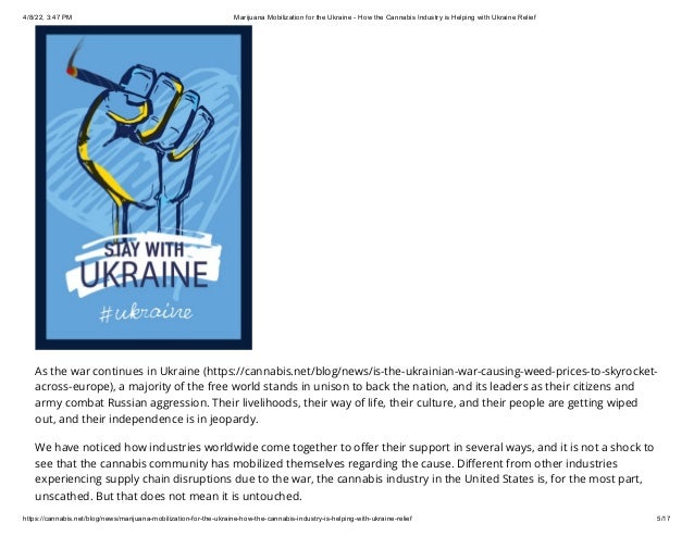 4/8/22, 3:47 PM Marijuana Mobilization for the Ukraine - How the Cannabis Industry is Helping with Ukraine Relief
https://cannabis.net/blog/news/marijuana-mobilization-for-the-ukraine-how-the-cannabis-industry-is-helping-with-ukraine-relief 5/17
As the war continues in Ukraine (https://cannabis.net/blog/news/is-the-ukrainian-war-causing-weed-prices-to-skyrocket-
across-europe), a majority of the free world stands in unison to back the nation, and its leaders as their citizens and
army combat Russian aggression. Their livelihoods, their way of life, their culture, and their people are getting wiped
out, and their independence is in jeopardy.
We have noticed how industries worldwide come together to offer their support in several ways, and it is not a shock to
see that the cannabis community has mobilized themselves regarding the cause. Different from other industries
experiencing supply chain disruptions due to the war, the cannabis industry in the United States is, for the most part,
unscathed. But that does not mean it is untouched.
 