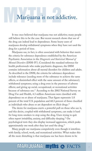MYTH 2
Marijuana is not addictive.

It was once believed that marijuana was not addictive; many people
still believe this to be the case. But recent research shows that use of
the drug can indeed lead to dependence. Some heavy users of
marijuana develop withdrawal symptoms when they have not used the
drug for a period of time.
Marijuana use, in fact, is often associated with behavior that meets
the criteria for substance dependence established by the American
Psychiatric Association in the Diagnostic and Statistical Manual of
Mental Disorders (DSM­IV). Considered the standard reference for
health professionals who make psychiatric diagnoses, the DSM
contains information about all mental disorders for children and adults.
As described in the DSM, the criteria for substance dependence
include tolerance (needing more of the substance to achieve the same
effects, or diminished effect with the same amount of the substance);
withdrawal symptoms; using a drug even in the presence of adverse
effects; and giving up social, occupational, or recreational activities
because of substance use.27
According to the 2002 National Survey on
Drug Use and Health, 4.3 million Americans were classified with
dependence on or abuse of marijuana. That figure represents 1.8
percent of the total U.S. population and 60.3 percent of those classified
as individuals who abuse or are dependent on illicit drugs.28
The desire for marijuana exerts a powerful pull on those who use it,
and this desire, coupled with withdrawal symptoms, can make it hard
for long­term smokers to stop using the drug. Users trying to quit
often report irritability, anxiety, and difficulty sleeping.29
On
psychological tests they also display increased aggression, which peaks
approximately one week after they last used the drug.30
Many people use marijuana compulsively even though it interferes
with family, school, work, and recreational activities. What makes this
all the more disturbing is that marijuana use has been shown to be
myths &MARIJUANA 7FACTSMARIJUANA
 