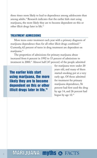 three times more likely to lead to dependence among adolescents than
among adults.31 
Research indicates that the earlier kids start using
marijuana, the more likely they are to become dependent on this or
other illicit drugs later in life.32
TREATMENT ADMISSIONS
More teens enter treatment each year with a primary diagnosis of
marijuana dependence than for all other illicit drugs combined.33
Currently, 62 percent of teens in drug treatment are dependent on
marijuana.34
The proportion of admissions for primary marijuana abuse
increased from 6 percent in 1992 to 15 percent of admissions to
treatment in 2000.35
Almost half (47 percent) of the people admitted
for marijuana were under 20
years old, and many of them
The earlier kids start started smoking pot at a very
using marijuana, the more early age. Of those admitted
for treatment for primarylikely they are to become
marijuana dependence, 56
dependent on this or other percent had first used the drug
illicit drugs later in life.79
by age 14, and 26 percent had
begun by age 12.36
MARIJUANA mythsMARIJUANA
 & FACTS8
 