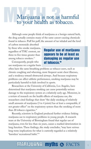 Although some people think of marijuana as a benign natural herb,
the drug actually contains many of the same cancer­causing chemicals
found in tobacco. Puff for puff, the amount of tar inhaled and the level
of carbon monoxide absorbed
by those who smoke marijuana,
regardless of THC content, are
three to five times greater than
among tobacco smokers.37
Consequently, people who
use marijuana on a regular basis
often have the same breathing problems as tobacco users, such as
chronic coughing and wheezing, more frequent acute chest illnesses,
and a tendency toward obstructed airways. And because respiratory
problems can affect athletic performance, smoking marijuana may be
particularly harmful to kids involved in sports.
Researchers at the University of California, Los Angeles, have
determined that marijuana smoking can cause potentially serious
damage to the respiratory system at a relatively early age. Moreover, in
a review of research on the health effects of marijuana use, the
researchers cited findings that show “the daily smoking of relatively
small amounts of marijuana (3 to 4 joints) has at least a comparable, if
not greater effect” on the respiratory system than the smoking of more
than 20 tobacco cigarettes.38
Recently, scientists in England produced further evidence linking
marijuana use to respiratory problems in young people. A research
team at the University of Birmingham found that regular use of
marijuana, even for less than six years, causes a marked deterioration in
lung function. These findings, the study concludes, “may have serious
long­term implications for what is currently regarded as a relatively
‘harmless’ recreational habit.”39
MYTH 3Marijuana is not as harmful
to your health as tobacco.
myths &MARIJUANA 9
Regular use of marijuana
appears to be at least as
damaging as regular use
of tobacco.80
FACTSMARIJUANA
 