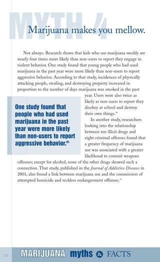 MYTH 4
Marijuana makes you mellow.

Not always. Research shows that kids who use marijuana weekly are
nearly four times more likely than non­users to report they engage in
violent behavior. One study found that young people who had used
marijuana in the past year were more likely than non­users to report
aggressive behavior. According to that study, incidences of physically
attacking people, stealing, and destroying property increased in
proportion to the number of days marijuana was smoked in the past
One study found that
people who had used
marijuana in the past
year were more likely
than non­users to report
81
aggressive behavior.
year. Users were also twice as
likely as non­users to report they
disobey at school and destroy
their own things.40
In another study, researchers
looking into the relationship
between ten illicit drugs and
eight criminal offenses found that
a greater frequency of marijuana
use was associated with a greater
likelihood to commit weapons
offenses; except for alcohol, none of the other drugs showed such a
connection. That study, published in the Journal of Addictive Diseases in
2001, also found a link between marijuana use and the commission of
attempted homicide and reckless endangerment offenses.41
10 MARIJUANA mythsMARIJUANA
 & FACTS
 