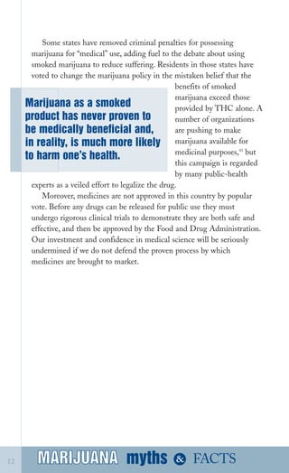 Some states have removed criminal penalties for possessing
marijuana for “medical” use, adding fuel to the debate about using
smoked marijuana to reduce suffering. Residents in those states have
voted to change the marijuana policy in the mistaken belief that the
Marijuana as a smoked
product has never proven to
be medically beneficial and,
in reality, is much more likely
to harm one’s health.
benefits of smoked
marijuana exceed those
provided by THC alone. A
number of organizations
are pushing to make
marijuana available for
medicinal purposes,43
but
this campaign is regarded
by many public­health
experts as a veiled effort to legalize the drug.
Moreover, medicines are not approved in this country by popular
vote. Before any drugs can be released for public use they must
undergo rigorous clinical trials to demonstrate they are both safe and
effective, and then be approved by the Food and Drug Administration.
Our investment and confidence in medical science will be seriously
undermined if we do not defend the proven process by which
medicines are brought to market.
MARIJUANA mythsMARIJUANA
 & FACTS12
 
