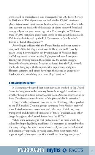 were seized or eradicated on land managed by the U.S. Forest Service
in 2003 alone. This figure does not include the 309,000 marijuana
plants taken from Forest Service land in other states,53
nor does it take
into account the hundreds of thousands of plants removed from land
managed by other government agencies. For example, in 2003 more
than 134,000 marijuana plants were seized or eradicated from areas in
California administered by the U.S. Department of the Interior’s
Bureau of Land Management.54
According to officers with the Forest Service and other agencies,
many of California’s illegal marijuana fields are controlled not by
peace­loving flower children but by employees of Mexican drug­
trafficking organizations carrying high­powered assault weapons.
During the growing season, the officers say, the cartels smuggle
hundreds of undocumented Mexican nationals into the U.S. to work
the fields, bringing with them pesticides, equipment, and guns.
Hunters, campers, and others have been threatened at gunpoint or
fired upon after stumbling into these illegal gardens.55
A DANGEROUS IMPORT
It is commonly believed that most marijuana smoked in the United
States is also grown in this country. In truth, smuggled marijuana—
whether brought in from Mexico, other Latin America source areas, or
from Canada—accounts for most of the pot available in America.56
Drug traffickers often use violence in the effort to get their product
to the U.S. market. Criminal groups operating from Mexico, many of
them linked to torture, executions, and other acts of violence, have
transported and distributed thousands of tons of marijuana and other
drugs throughout the United States since the 1970s.57
While some would argue that problems such as these would be
solved by simply legalizing marijuana, it’s important to remember that
the drug is illegal because it causes harm—physical, social, behavioral,
and academic—especially to young users. Even most people who
support legalization agree that kids should not be using marijuana.58
myths &MARIJUANA 15FACTSMARIJUANA
 