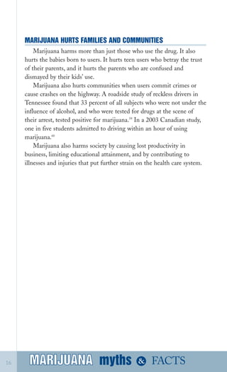 MARIJUANA HURTS FAMILIES AND COMMUNITIES

Marijuana harms more than just those who use the drug. It also
hurts the babies born to users. It hurts teen users who betray the trust
of their parents, and it hurts the parents who are confused and
dismayed by their kids’ use.
Marijuana also hurts communities when users commit crimes or
cause crashes on the highway. A roadside study of reckless drivers in
Tennessee found that 33 percent of all subjects who were not under the
influence of alcohol, and who were tested for drugs at the scene of
their arrest, tested positive for marijuana.59
In a 2003 Canadian study,
one in five students admitted to driving within an hour of using
marijuana.60
Marijuana also harms society by causing lost productivity in
business, limiting educational attainment, and by contributing to
illnesses and injuries that put further strain on the health care system.
myths &MARIJUANA16 FACTSMARIJUANA
 