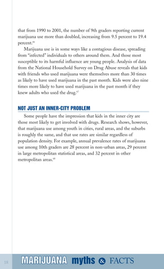 that from 1990 to 2001, the number of 9th graders reporting current
marijuana use more than doubled, increasing from 9.5 percent to 19.4
percent.66
Marijuana use is in some ways like a contagious disease, spreading
from “infected” individuals to others around them. And those most
susceptible to its harmful influence are young people. Analysis of data
from the National Household Survey on Drug Abuse reveals that kids
with friends who used marijuana were themselves more than 30 times
as likely to have used marijuana in the past month. Kids were also nine
times more likely to have used marijuana in the past month if they
knew adults who used the drug.67
NOT JUST AN INNER­CITY PROBLEM
Some people have the impression that kids in the inner city are
those most likely to get involved with drugs. Research shows, however,
that marijuana use among youth in cities, rural areas, and the suburbs
is roughly the same, and that use rates are similar regardless of
population density. For example, annual prevalence rates of marijuana
use among 10th graders are 28 percent in non­urban areas, 29 percent
in large metropolitan statistical areas, and 32 percent in other
metropolitan areas.68
myths &MARIJUANA18 FACTSMARIJUANA
 