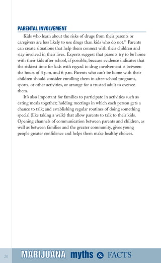 PARENTAL INVOLVEMENT

Kids who learn about the risks of drugs from their parents or
caregivers are less likely to use drugs than kids who do not.71
Parents
can create situations that help them connect with their children and
stay involved in their lives. Experts suggest that parents try to be home
with their kids after school, if possible, because evidence indicates that
the riskiest time for kids with regard to drug involvement is between
the hours of 3 p.m. and 6 p.m. Parents who can’t be home with their
children should consider enrolling them in after­school programs,
sports, or other activities, or arrange for a trusted adult to oversee
them.
It’s also important for families to participate in activities such as
eating meals together; holding meetings in which each person gets a
chance to talk; and establishing regular routines of doing something
special (like taking a walk) that allow parents to talk to their kids.
Opening channels of communication between parents and children, as
well as between families and the greater community, gives young
people greater confidence and helps them make healthy choices.
myths &MARIJUANA20 FACTSMARIJUANA
 