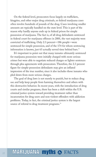 On the federal level, prosecutors focus largely on traffickers,
kingpins, and other major drug criminals, so federal marijuana cases
often involve hundreds of pounds of the drug. Cases involving smaller
amounts are typically handled on the state level. This is part of the
reason why hardly anyone ends up in federal prison for simple
possession of marijuana. The fact is, of all drug defendants sentenced
in federal court for marijuana offenses in 2001, the vast majority were
convicted of trafficking. Only 2.3 percent—186 people—were
sentenced for simple possession, and of the 174 for whom sentencing
information is known, just 63 actually served time behind bars.75
It’s important to point out that many inmates ultimately sentenced
for marijuana possession were initially charged with more serious
crimes but were able to negotiate reduced charges or lighter sentences
through plea agreements with prosecutors. Therefore, the 2.3 percent
figure for simple­possession defendants may give an inflated
impression of the true number, since it also includes those inmates who
pled down from more serious charges.
The goal of drug laws is not merely to punish, but to reduce drug
use and help keep people from harming themselves and others with
this destructive behavior. In recent years, with the introduction of drug
courts and similar programs, there has been a shift within the U.S.
criminal justice system toward providing treatment rather than
incarceration for drug users and non­violent offenders with addiction
problems. Today, in fact, the criminal justice system is the largest
source of referral to drug treatment programs.76
myths &MARIJUANA22 FACTSMARIJUANA
 