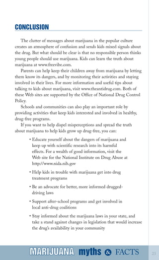 CONCLUSION

The clutter of messages about marijuana in the popular culture
creates an atmosphere of confusion and sends kids mixed signals about
the drug. But what should be clear is that no responsible person thinks
young people should use marijuana. Kids can learn the truth about
marijuana at www.freevibe.com.
Parents can help keep their children away from marijuana by letting
them know its dangers, and by monitoring their activities and staying
involved in their lives. For more information and useful tips about
talking to kids about marijuana, visit www.theantidrug.com. Both of
these Web sites are supported by the Office of National Drug Control
Policy.
Schools and communities can also play an important role by
providing activities that keep kids interested and involved in healthy,
drug­free programs.
If you want to help dispel misperceptions and spread the truth
about marijuana to help kids grow up drug­free, you can:
• Educate yourself about the dangers of marijuana and
keep up with scientific research into its harmful
effects. For a wealth of good information, visit the
Web site for the National Institute on Drug Abuse at
http://www.nida.nih.gov
• Help kids in trouble with marijuana get into drug
treatment programs
• Be an advocate for better, more informed drugged­
driving laws
• Support after­school programs and get involved in
local anti­drug coalitions
• Stay informed about the marijuana laws in your state, and
take a stand against changes in legislation that would increase
the drug’s availability in your community
myths &MARIJUANA 23FACTSMARIJUANA
 