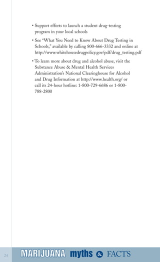 • Support efforts to launch a student drug­testing
program in your local schools
• See “What You Need to Know About Drug Testing in
Schools,” available by calling 800­666­3332 and online at
http://www.whitehousedrugpolicy.gov/pdf/drug_testing.pdf
• To learn more about drug and alcohol abuse, visit the
Substance Abuse & Mental Health Services
Administration’s National Clearinghouse for Alcohol
and Drug Information at http://www.health.org/ or
call its 24­hour hotline: 1­800­729­6686 or 1­800­
788­2800
myths &MARIJUANA24 FACTSMARIJUANA
 
