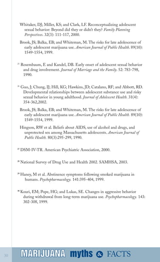 Whitaker, DJ; Miller, KS; and Clark, LF. Reconceptualizing adolescent

sexual behavior: Beyond did they or didn’t they? Family Planning

Perspectives. 32(3): 111­117, 2000.

Brook, JS; Balka, EB; and Whiteman, M. The risks for late adolescence of
early adolescent marijuana use. American Journal of Public Health. 89(10):
1549­1554, 1999.
25
Rosembaum, E and Kandel, DB. Early onset of adolescent sexual behavior
and drug involvement. Journal of Marriage and the Family. 52: 783­798,
1990.
26
Guo, J; Chung, IJ; Hill, KG; Hawkins, JD; Catalano, RF; and Abbott, RD.
Developmental relationships between adolescent substance use and risky
sexual behavior in young adulthood. Journal of Adolescent Health. 31(4):
354­362,2002.
Brook, JS; Balka, EB; and Whiteman, M. The risks for late adolescence of
early adolescent marijuana use. American Journal of Public Health. 89(10):
1549­1554, 1999.
Hingson, RW et al. Beliefs about AIDS, use of alcohol and drugs, and

unprotected sex among Massachusetts adolescents. American Journal of

Public Health. 80(3):295­299, 1990.

27
DSM­IV­TR. American Psychiatric Association, 2000.
28
National Survey of Drug Use and Health 2002. SAMHSA, 2003.
29
Haney, M et al. Abstinence symptoms following smoked marijuana in
humans. Psychopharmacology. 141:395­404, 1999.
30
Kouri, EM; Pope, HG; and Lukas, SE. Changes in aggressive behavior
during withdrawal from long­term marijuana use. Psychopharmacology. 143:
302­308, 1999.
myths &MARIJUANA30 FACTSMARIJUANA
 