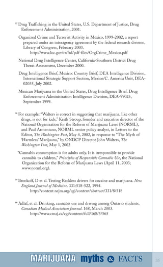 57
Drug Trafficking in the United States, U.S. Department of Justice, Drug
Enforcement Administration, 2001.
Organized Crime and Terrorist Activity in Mexico, 1999­2002, a report
prepared under an interagency agreement by the federal research division,
Library of Congress, February 2003.
http://www.loc.gov/rr/frd/pdf­files/OrgCrime_Mexico.pdf
National Drug Intelligence Center, California­Southern District Drug

Threat Assessment, December 2000.

Drug Intelligence Brief, Mexico: Country Brief, DEA Intelligence Division,
International Strategic Support Section, Mexico/C. America Unit, DEA­
02035, July 2002.
Mexican Marijuana in the United States, Drug Intelligence Brief. Drug

Enforcement Administration Intelligence Division, DEA­99025,

September 1999.

58
For example: “Walters is correct in suggesting that marijuana, like other
drugs, is not for kids,” Keith Stroup, founder and executive director of the
National Organization for the Reform of Marijuana Laws (NORML),
and Paul Armentano, NORML senior policy analyst, in Letters to the
Editor, The Washington Post, May 4, 2002, in response to “The Myth of
‘Harmless’ Marijuana,” by ONDCP Director John Walters, The
Washington Post, May 1, 2002.
“Cannabis consumption is for adults only. It is irresponsible to provide
cannabis to children,” Principles of Responsible Cannabis Use, the National
Organization for the Reform of Marijuana Laws (April 11, 2003;
www.norml.org).
59
Brookoff, D et al. Testing Reckless drivers for cocaine and marijuana. New
England Journal of Medicine. 331:518­522, 1994.
http://content.nejm.org/cgi/content/abstract/331/8/518
60
Adlaf, et al. Drinking, cannabis use and driving among Ontario students.
Canadian Medical Association Journal. 168, March 2003.
http://www.cmaj.ca/cgi/content/full/168/5/565
myths &MARIJUANA 35FACTSMARIJUANA
 