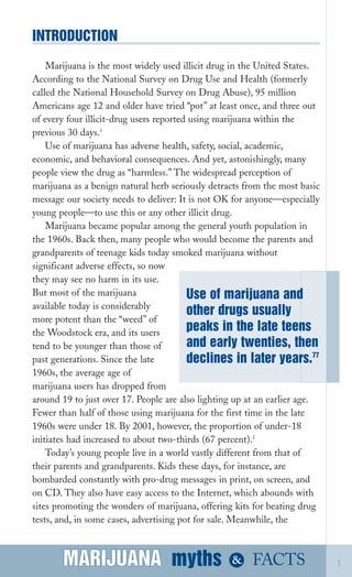 INTRODUCTION
Marijuana is the most widely used illicit drug in the United States.
According to the National Survey on Drug Use and Health (formerly
called the National Household Survey on Drug Abuse), 95 million
Americans age 12 and older have tried “pot” at least once, and three out
of every four illicit­drug users reported using marijuana within the
previous 30 days.1
Use of marijuana has adverse health, safety, social, academic,
economic, and behavioral consequences. And yet, astonishingly, many
people view the drug as “harmless.” The widespread perception of
marijuana as a benign natural herb seriously detracts from the most basic
message our society needs to deliver: It is not OK for anyone—especially
young people—to use this or any other illicit drug.
Marijuana became popular among the general youth population in
the 1960s. Back then, many people who would become the parents and
grandparents of teenage kids today smoked marijuana without
significant adverse effects, so now
they may see no harm in its use.
But most of the marijuana
available today is considerably
other drugs usually
Use of marijuana and
peaks in the late teens
and early twenties, then
declines in later years.77
more potent than the “weed” of
the Woodstock era, and its users
tend to be younger than those of
past generations. Since the late
1960s, the average age of
marijuana users has dropped from
around 19 to just over 17. People are also lighting up at an earlier age.
Fewer than half of those using marijuana for the first time in the late
1960s were under 18. By 2001, however, the proportion of under­18
initiates had increased to about two­thirds (67 percent).2
Today’s young people live in a world vastly different from that of
their parents and grandparents. Kids these days, for instance, are
bombarded constantly with pro­drug messages in print, on screen, and
on CD. They also have easy access to the Internet, which abounds with
sites promoting the wonders of marijuana, offering kits for beating drug
tests, and, in some cases, advertising pot for sale. Meanwhile, the
MARIJUANA mythsMARIJUANA
 & FACTS 1
 