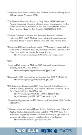 69
Marijuana: Facts Parents Need to Know. National Institute on Drug Abuse
(NIDA), revised November 1998.
70
The National Household Survey on Drug Abuse (NHSDA) Report:
Parental disapproval of youths’ substance abuse. Department of Health
and Human Services, Substance Abuse and Mental Health Services
Administration: Based on data from the 2000 NHSDA, 2002.
71
National Center on Addiction and Substance Abuse at Columbia
University. 1999 CASA National Survey of American Attitudes on
Substance Abuse V: Back to School: Teens and Their Parents, 1999.
72
Unpublished BJS estimates based on the 1997 Survey of Inmates in State
and Federal Correctional Facilities, National Archive of Criminal Justice
Data. For a public­use copy of the survey data, see
http://www.icpsr.umich.edu/NACJD/SISFCF/index.html
73
Ibid.
Prison and Jail Inmates at Midyear 2002, Bureau of Justice Statistics

Bulletin, April 2003, NCJ 198877.

http://www.ojp.usdoj.gov/bjs/pub/pdf/pjim02.pdf

74
Prisoners in 2002. Bureau of Justice Statistics, July 2003, NCJ 200248.
http://www.ojp.usdoj.gov/bjs/pub/pdf/p02.pdf
75
U.S. Sentencing Commission’s 2001 Sourcebook of Federal Sentencing
Statistics. Table 33: Primary Drug Type of Offenders Sentenced Under
Each Drug Guideline, Fiscal Year 2001.
http://www.ussc.gov/ANNRPT/2001/SBTOC01.htm
http://www.ussc.gov/ANNRPT/2001/table33.pdf
Unpublished figures from the U.S. Sentencing Commission, 2001 Datafile,
USSCFY01.
76
Substance Abuse and Mental Health Services Administration, Office of
Applied Studies. Treatment Episode Data Set 1992­2000; Table 3.4:
Admissions by primary substance of abuse, according to type of service,
source of referral to treatment, and planned use of methodone.
http://wwwdasis.samhsa.gov/teds00/3.4.htm
myths &MARIJUANA 37FACTSMARIJUANA
 