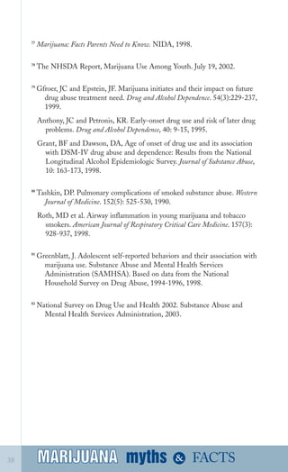 77
Marijuana: Facts Parents Need to Know. NIDA, 1998.
78
The NHSDA Report, Marijuana Use Among Youth. July 19, 2002.
79
Gfroer, JC and Epstein, JF. Marijuana initiates and their impact on future
drug abuse treatment need. Drug and Alcohol Dependence. 54(3):229­237,
1999.
Anthony, JC and Petronis, KR. Early­onset drug use and risk of later drug
problems. Drug and Alcohol Dependence, 40: 9­15, 1995.
Grant, BF and Dawson, DA, Age of onset of drug use and its association
with DSM­IV drug abuse and dependence: Results from the National
Longitudinal Alcohol Epidemiologic Survey. Journal of Substance Abuse,
10: 163­173, 1998.
80
Tashkin, DP. Pulmonary complications of smoked substance abuse. Western
Journal of Medicine. 152(5): 525­530, 1990.
Roth, MD et al. Airway inflammation in young marijuana and tobacco
smokers. American Journal of Respiratory Critical Care Medicine. 157(3):
928­937, 1998.
81
Greenblatt, J. Adolescent self­reported behaviors and their association with
marijuana use. Substance Abuse and Mental Health Services
Administration (SAMHSA). Based on data from the National
Household Survey on Drug Abuse, 1994­1996, 1998.
82
National Survey on Drug Use and Health 2002. Substance Abuse and
Mental Health Services Administration, 2003.
myths &MARIJUANA38 FACTSMARIJUANA
 