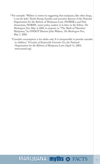 83
For example: “Walters is correct in suggesting that marijuana, like other drugs,
is not for kids,” Keith Stroup, founder and executive director of the National
Organization for the Reform of Marijuana Laws (NORML), and Paul
Armentano, NORML senior policy analyst, in Letters to the Editor, The
Washington Post, May 4, 2002, in response to “The Myth of ‘Harmless’
Marijuana,” by ONDCP Director John Walters, The Washington Post,
May 1, 2002.
“Cannabis consumption is for adults only. It is irresponsible to provide cannabis
to children,” Principles of Responsible Cannabis Use, the National
Organization for the Reform of Marijuana Laws (April 11, 2003;
www.norml.org)
myths &MARIJUANA 39FACTSMARIJUANA
 