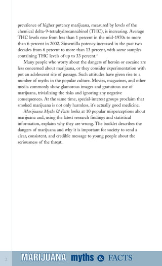 prevalence of higher potency marijuana, measured by levels of the
chemical delta­9­tetrahydrocannabinol (THC), is increasing. Average
THC levels rose from less than 1 percent in the mid­1970s to more
than 6 percent in 2002. Sinsemilla potency increased in the past two
decades from 6 percent to more than 13 percent, with some samples
containing THC levels of up to 33 percent.3
Many people who worry about the dangers of heroin or cocaine are
less concerned about marijuana, or they consider experimentation with
pot an adolescent rite of passage. Such attitudes have given rise to a
number of myths in the popular culture. Movies, magazines, and other
media commonly show glamorous images and gratuitous use of
marijuana, trivializing the risks and ignoring any negative
consequences. At the same time, special­interest groups proclaim that
smoked marijuana is not only harmless, it’s actually good medicine.
Marijuana Myths & Facts looks at 10 popular misperceptions about
marijuana and, using the latest research findings and statistical
information, explains why they are wrong. The booklet describes the
dangers of marijuana and why it is important for society to send a
clear, consistent, and credible message to young people about the
seriousness of the threat.
myths &MARIJUANA2 FACTSMARIJUANA
 
