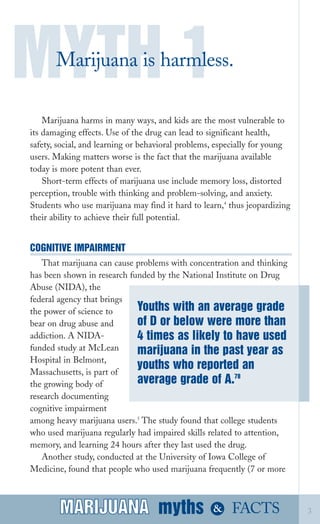 Marijuana harms in many ways, and kids are the most vulnerable to
its damaging effects. Use of the drug can lead to significant health,
safety, social, and learning or behavioral problems, especially for young
users. Making matters worse is the fact that the marijuana available
today is more potent than ever.
Short­term effects of marijuana use include memory loss, distorted
perception, trouble with thinking and problem­solving, and anxiety.
Students who use marijuana may find it hard to learn,4
thus jeopardizing
their ability to achieve their full potential.
COGNITIVE IMPAIRMENT
That marijuana can cause problems with concentration and thinking
has been shown in research funded by the National Institute on Drug
Abuse (NIDA), the
federal agency that brings
the power of science to
bear on drug abuse and
addiction. A NIDA­
funded study at McLean
Hospital in Belmont,
Massachusetts, is part of
the growing body of
research documenting
cognitive impairment
among heavy marijuana users.5
The study found that college students
who used marijuana regularly had impaired skills related to attention,
memory, and learning 24 hours after they last used the drug.
Another study, conducted at the University of Iowa College of
Medicine, found that people who used marijuana frequently (7 or more
MYTH 1Marijuana is harmless.
myths &MARIJUANA 3
of D or below were more than
4 times as likely to have used
marijuana in the past year as
youths who reported an
average grade of A.78
FACTSMARIJUANA
Youths with an average grade
 