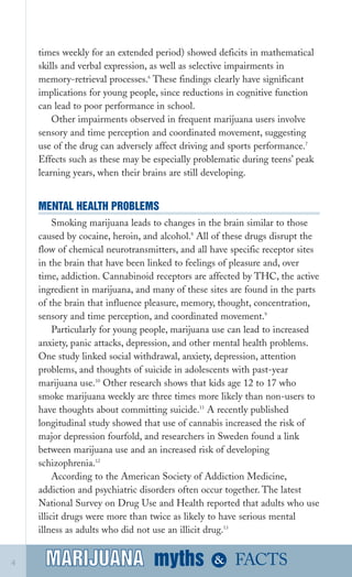 times weekly for an extended period) showed deficits in mathematical
skills and verbal expression, as well as selective impairments in
memory­retrieval processes.6
These findings clearly have significant
implications for young people, since reductions in cognitive function
can lead to poor performance in school.
Other impairments observed in frequent marijuana users involve
sensory and time perception and coordinated movement, suggesting
use of the drug can adversely affect driving and sports performance.7
Effects such as these may be especially problematic during teens’ peak
learning years, when their brains are still developing.
MENTAL HEALTH PROBLEMS
Smoking marijuana leads to changes in the brain similar to those
caused by cocaine, heroin, and alcohol.8
All of these drugs disrupt the
flow of chemical neurotransmitters, and all have specific receptor sites
in the brain that have been linked to feelings of pleasure and, over
time, addiction. Cannabinoid receptors are affected by THC, the active
ingredient in marijuana, and many of these sites are found in the parts
of the brain that influence pleasure, memory, thought, concentration,
sensory and time perception, and coordinated movement.9
Particularly for young people, marijuana use can lead to increased
anxiety, panic attacks, depression, and other mental health problems.
One study linked social withdrawal, anxiety, depression, attention
problems, and thoughts of suicide in adolescents with past­year
marijuana use.10
Other research shows that kids age 12 to 17 who
smoke marijuana weekly are three times more likely than non­users to
have thoughts about committing suicide.11
A recently published
longitudinal study showed that use of cannabis increased the risk of
major depression fourfold, and researchers in Sweden found a link
between marijuana use and an increased risk of developing
schizophrenia.12
According to the American Society of Addiction Medicine,
addiction and psychiatric disorders often occur together. The latest
National Survey on Drug Use and Health reported that adults who use
illicit drugs were more than twice as likely to have serious mental
illness as adults who did not use an illicit drug.13
myths &MARIJUANA4 FACTSMARIJUANA
 