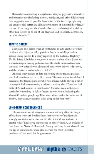 Researchers conducting a longitudinal study of psychiatric disorders
and substance use (including alcohol, marijuana, and other illicit drugs)
have suggested several possible links between the two: 1) people may
use drugs to feel better and alleviate symptoms of a mental disorder; 2)
the use of the drug and the disorder share certain biological, social, or
other risk factors; or 3) use of the drug can lead to anxiety, depression,
or other disorders.14
TRAFFIC SAFETY
Marijuana also harms when it contributes to auto crashes or other
incidents that injure or kill, a problem that is especially prevalent
among young people. In a study reported by the National Highway
Traffic Safety Administration, even a moderate dose of marijuana was
shown to impair driving performance. The study measured reaction
time and how often drivers checked the rear­view mirror, side streets,
and the relative speed of other vehicles.15
Another study looked at data concerning shock­trauma patients
who had been involved in traffic crashes. The researchers found that 15
percent of the trauma patients who were injured while driving a car or
motorcycle had been smoking marijuana, and another 17 percent had
both THC and alcohol in their blood.16
Statistics such as these are
particularly troubling in light of recent survey results indicating that
almost 36 million people age 12 or older drove under the influence of
alcohol, marijuana, or another illicit drug in the past year.17
LONG­TERM CONSEQUENCES
The consequences of marijuana use can last long after the drug’s
effects have worn off. Studies show that early use of marijuana is
strongly associated with later use of other illicit drugs and with a
greater risk of illicit drug dependence or abuse.18
In fact, an analysis of
data from the National Household Survey on Drug Abuse showed that
the age of initiation for marijuana use was the most important
predictor of later need for drug treatment.19
myths &MARIJUANA 5FACTSMARIJUANA
 