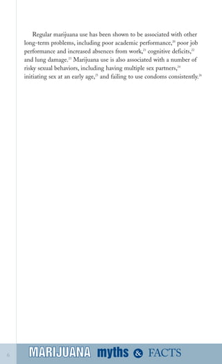 Regular marijuana use has been shown to be associated with other
long­term problems, including poor academic performance,20
poor job
performance and increased absences from work,21
cognitive deficits,22
and lung damage.23
Marijuana use is also associated with a number of
risky sexual behaviors, including having multiple sex partners,24
initiating sex at an early age,25
and failing to use condoms consistently.26
myths &MARIJUANA6 FACTSMARIJUANA
 