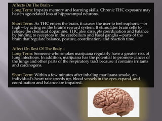 Affects On The Brain –
Long Term: Impairs memory and learning skills. Chronic THC exposure may
hasten age-related loss of hippocampal neurons.
Short Term: As THC enters the brain, it causes the user to feel euphoric—or
high—by acting on the brain's reward system. It stimulates brain cells to
release the chemical dopamine. THC also disrupts coordination and balance
by binding to receptors in the cerebellum and basal ganglia—parts of the
brain that regulate balance, posture, coordination, and reaction time.
Affect On Rest Of The Body –
Long Term: Someone who smokes marijuana regularly have a greater risk of
lung infections. In addition, marijuana has the potential to promote cancer of
the lungs and other parts of the respiratory tract because it contains irritants
and carcinogens.
Short Term: Within a few minutes after inhaling marijuana smoke, an
individual's heart rate speeds up, blood vessels in the eyes expand, and
coordination and balance are impaired.

 