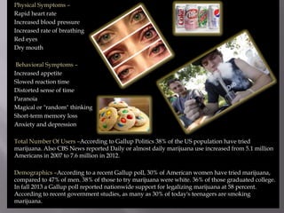 Physical Symptoms –
Rapid heart rate
Increased blood pressure
Increased rate of breathing
Red eyes
Dry mouth
Behavioral Symptoms –
Increased appetite
Slowed reaction time
Distorted sense of time
Paranoia
Magical or "random" thinking
Short-term memory loss
Anxiety and depression
Total Number Of Users –According to Gallup Politics 38% of the US population have tried
marijuana. Also CBS News reported Daily or almost daily marijuana use increased from 5.1 million
Americans in 2007 to 7.6 million in 2012.
Demographics –According to a recent Gallup poll, 30% of American women have tried marijuana,
compared to 47% of men. 38% of those to try marijuana were white. 36% of those graduated college.
In fall 2013 a Gallup poll reported nationwide support for legalizing marijuana at 58 percent.
According to recent government studies, as many as 30% of today's teenagers are smoking
marijuana.

 