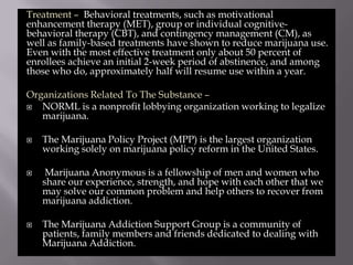 Treatment – Behavioral treatments, such as motivational
enhancement therapy (MET), group or individual cognitivebehavioral therapy (CBT), and contingency management (CM), as
well as family-based treatments have shown to reduce marijuana use.
Even with the most effective treatment only about 50 percent of
enrollees achieve an initial 2-week period of abstinence, and among
those who do, approximately half will resume use within a year.
Organizations Related To The Substance –

NORML is a nonprofit lobbying organization working to legalize
marijuana.






The Marijuana Policy Project (MPP) is the largest organization
working solely on marijuana policy reform in the United States.
Marijuana Anonymous is a fellowship of men and women who
share our experience, strength, and hope with each other that we
may solve our common problem and help others to recover from
marijuana addiction.
The Marijuana Addiction Support Group is a community of
patients, family members and friends dedicated to dealing with
Marijuana Addiction.

 