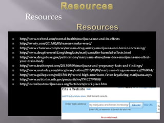 Resources














http://www.webmd.com/mental-health/marijuana-use-and-its-effects
http://ewwty.com/2013/02/05/reason-smoke-weed/
http://www.cbsnews.com/news/new-us-drug-survey-marijuana-and-heroin-increasing/
http://www.drugfreeworld.org/drugfacts/marijuana/the-harmful-effects.html
http://www.drugabuse.gov/publications/marijuana-abuse/how-does-marijuana-use-affectyour-brain-body
http://www.truthonpot.com/2013/05/09/marijuana-and-pregnancy-facts-and-findings/
http://www.usatoday.com/story/news/nation/2013/09/04/marijuana-drug-use-survey/2760061/
http://www.gallup.com/poll/150149/record-high-americans-favor-legalizing-marijuana.aspx
http://www.ncbi.nlm.nih.gov/pmc/articles/PMC2797098/
http://learnaboutmarijuanawa.org/factsheets/workplace.htm

 