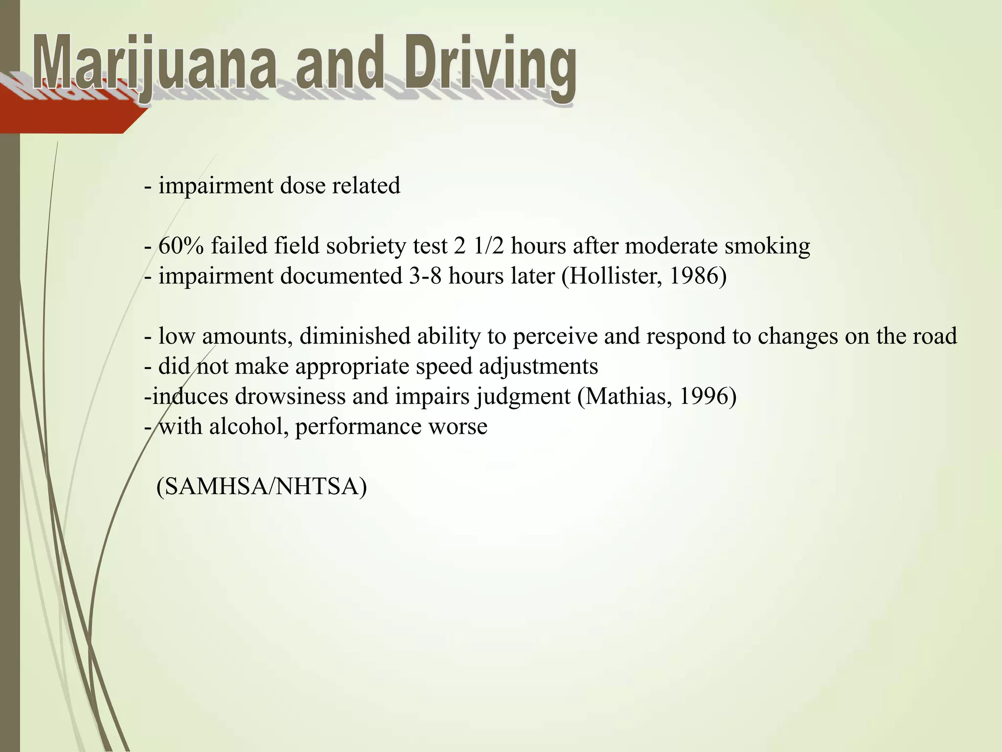 - impairment dose related
- 60% failed field sobriety test 2 1/2 hours after moderate smoking
- impairment documented 3-8 hours later (Hollister, 1986)
- low amounts, diminished ability to perceive and respond to changes on the road
- did not make appropriate speed adjustments
-induces drowsiness and impairs judgment (Mathias, 1996)
- with alcohol, performance worse
(SAMHSA/NHTSA)
 