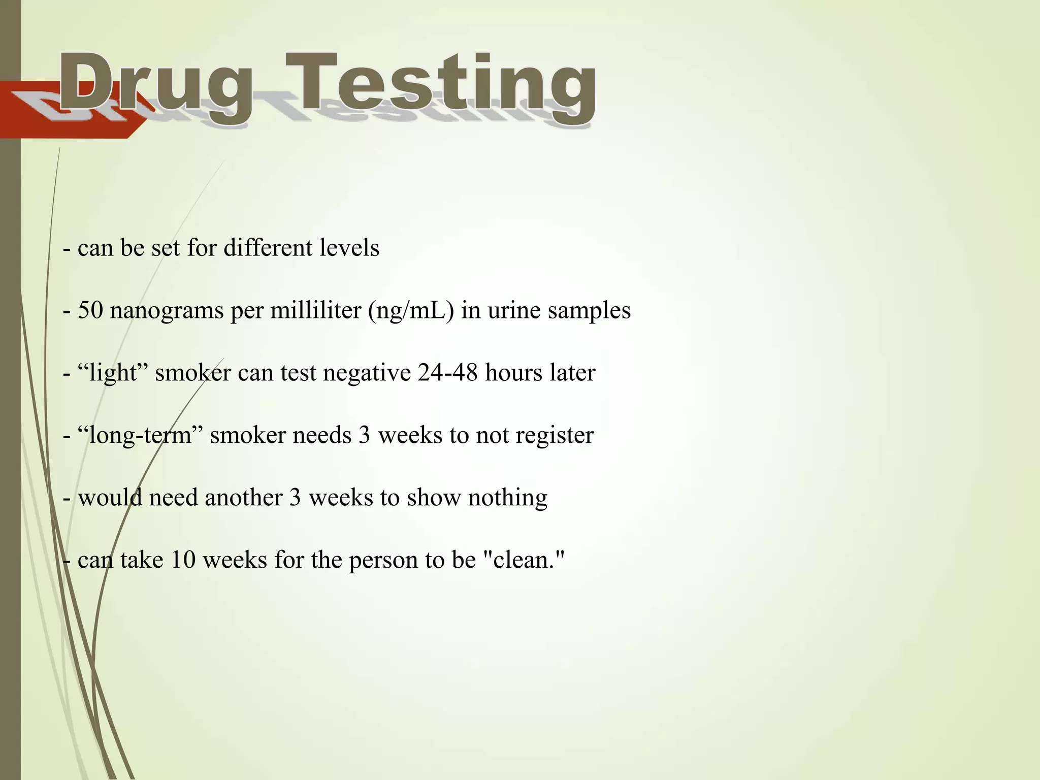 - can be set for different levels
- 50 nanograms per milliliter (ng/mL) in urine samples
- “light” smoker can test negative 24-48 hours later
- “long-term” smoker needs 3 weeks to not register
- would need another 3 weeks to show nothing
- can take 10 weeks for the person to be "clean."
 