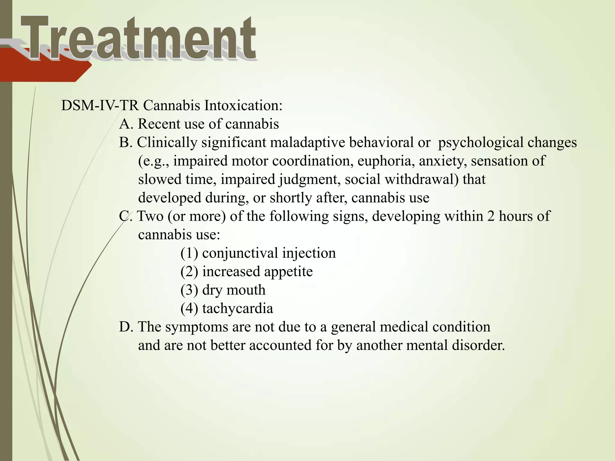 DSM-IV-TR Cannabis Intoxication:
A. Recent use of cannabis
B. Clinically significant maladaptive behavioral or psychological changes
(e.g., impaired motor coordination, euphoria, anxiety, sensation of
slowed time, impaired judgment, social withdrawal) that
developed during, or shortly after, cannabis use
C. Two (or more) of the following signs, developing within 2 hours of
cannabis use:
(1) conjunctival injection
(2) increased appetite
(3) dry mouth
(4) tachycardia
D. The symptoms are not due to a general medical condition
and are not better accounted for by another mental disorder.
 