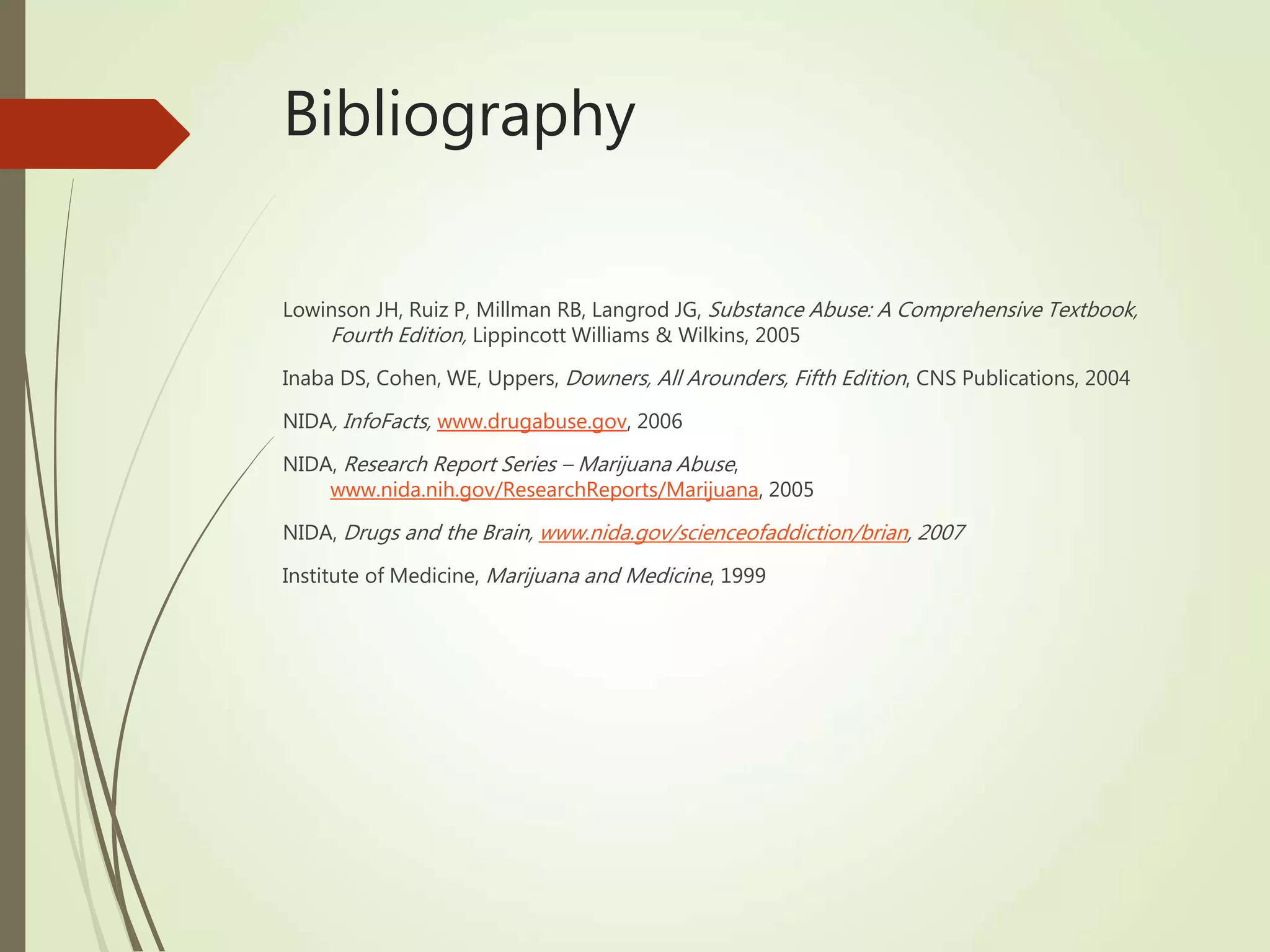 Bibliography
Lowinson JH, Ruiz P, Millman RB, Langrod JG, Substance Abuse: A Comprehensive Textbook,
Fourth Edition, Lippincott Williams & Wilkins, 2005
Inaba DS, Cohen, WE, Uppers, Downers, All Arounders, Fifth Edition, CNS Publications, 2004
NIDA, InfoFacts, www.drugabuse.gov, 2006
NIDA, Research Report Series – Marijuana Abuse,
www.nida.nih.gov/ResearchReports/Marijuana, 2005
NIDA, Drugs and the Brain, www.nida.gov/scienceofaddiction/brian, 2007
Institute of Medicine, Marijuana and Medicine, 1999
 